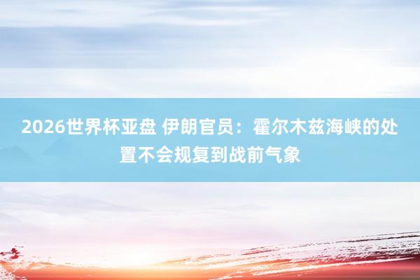 2026世界杯亚盘 伊朗官员：霍尔木兹海峡的处置不会规复到战前气象