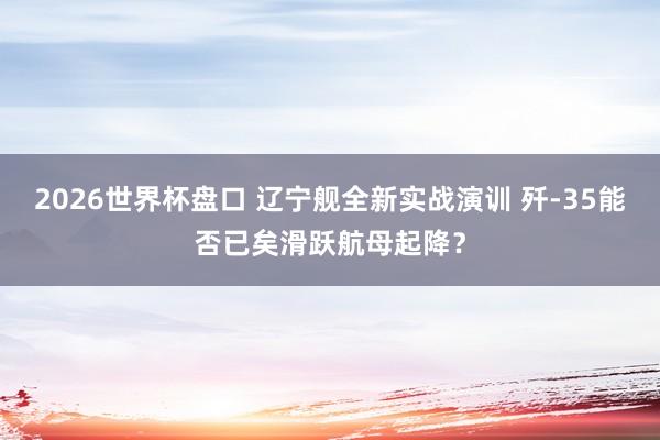 2026世界杯盘口 辽宁舰全新实战演训 歼-35能否已矣滑跃航母起降？