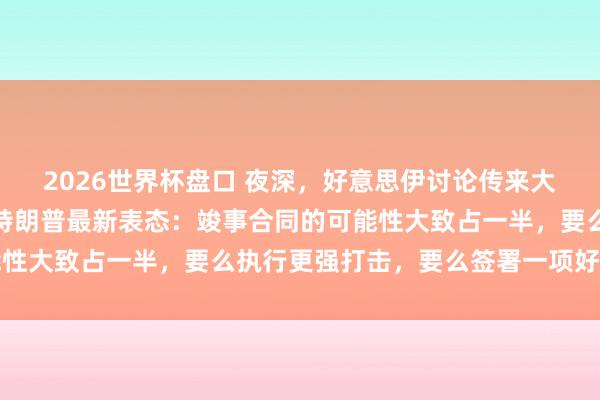 2026世界杯盘口 夜深，好意思伊讨论传来大音尘！原油黑市跳水，特朗普最新表态：竣事合同的可能性大致占一半，要么执行更强打击，要么签署一项好的合同