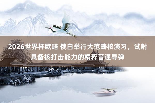 2026世界杯欧赔 俄白举行大范畴核演习，试射具备核打击能力的精粹音速导弹