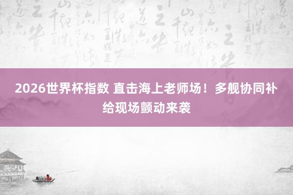 2026世界杯指数 直击海上老师场！多舰协同补给现场颤动来袭