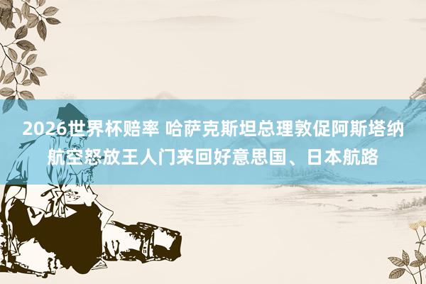 2026世界杯赔率 哈萨克斯坦总理敦促阿斯塔纳航空怒放王人门来回好意思国、日本航路