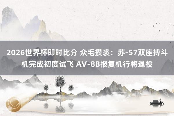 2026世界杯即时比分 众毛攒裘：苏-57双座搏斗机完成初度试飞 AV-8B报复机行将退役