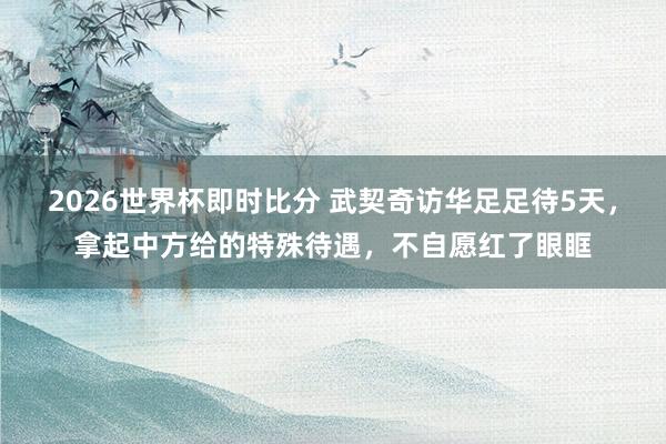 2026世界杯即时比分 武契奇访华足足待5天，拿起中方给的特殊待遇，不自愿红了眼眶