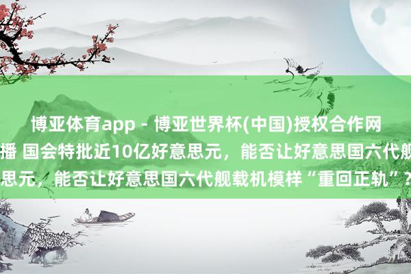 博亚体育app - 博亚世界杯(中国)授权合作网站，2026世界杯文字直播 国会特批近10亿好意思元，能否让好意思国六代舰载机模样“重回正轨”？