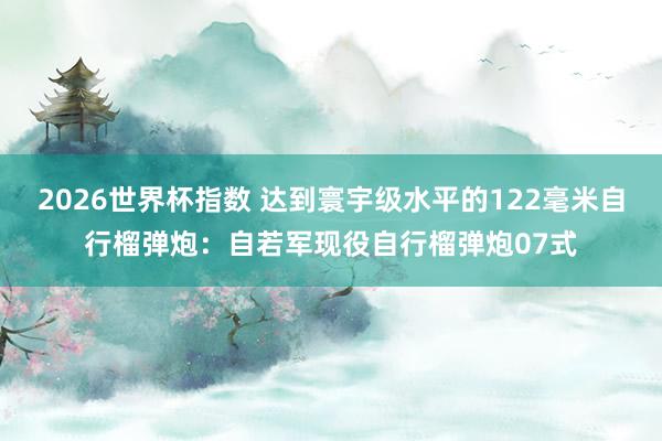 2026世界杯指数 达到寰宇级水平的122毫米自行榴弹炮：自若军现役自行榴弹炮07式