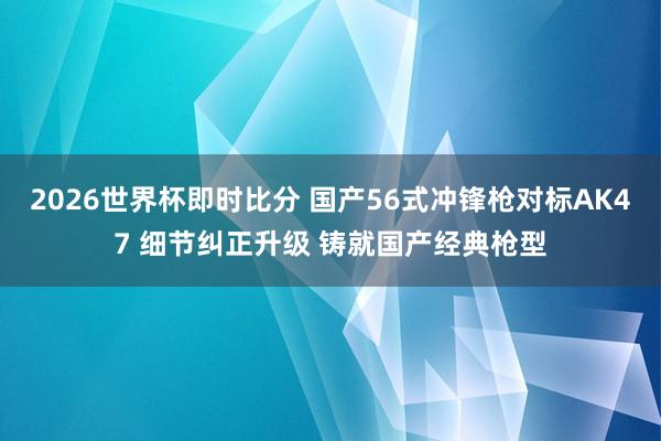 2026世界杯即时比分 国产56式冲锋枪对标AK47 细节纠正升级 铸就国产经典枪型