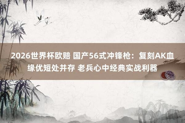 2026世界杯欧赔 国产56式冲锋枪：复刻AK血缘优短处并存 老兵心中经典实战利器