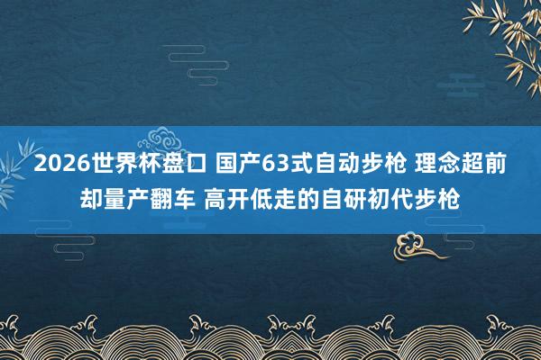 2026世界杯盘口 国产63式自动步枪 理念超前却量产翻车 高开低走的自研初代步枪