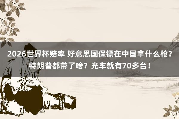 2026世界杯赔率 好意思国保镖在中国拿什么枪？特朗普都带了啥？光车就有70多台！