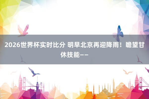 2026世界杯实时比分 明早北京再迎降雨！瞻望甘休技能——