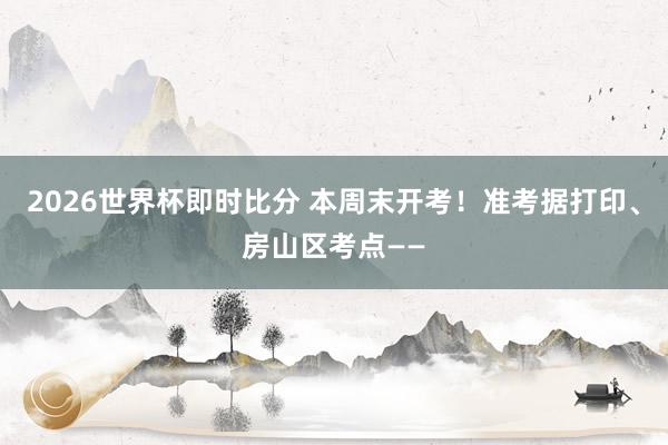 2026世界杯即时比分 本周末开考！准考据打印、房山区考点——