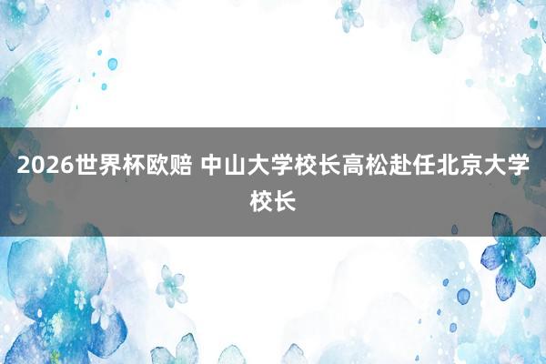 2026世界杯欧赔 中山大学校长高松赴任北京大学校长