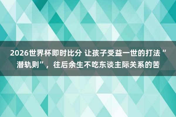 2026世界杯即时比分 让孩子受益一世的打法“潜轨则”，往后余生不吃东谈主际关系的苦