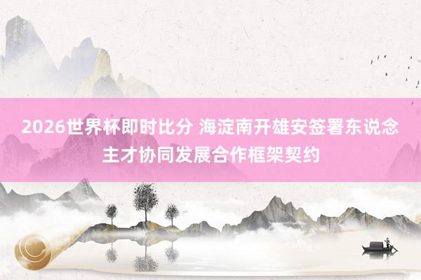 2026世界杯即时比分 海淀南开雄安签署东说念主才协同发展合作框架契约