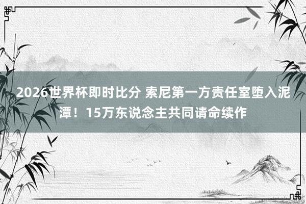 2026世界杯即时比分 索尼第一方责任室堕入泥潭！15万东说念主共同请命续作