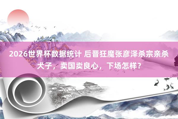 2026世界杯数据统计 后晋狂魔张彦泽杀宗亲杀犬子，卖国卖良心，下场怎样？