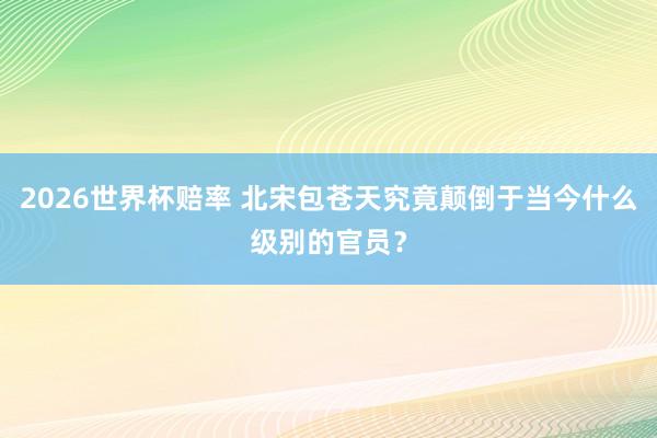 2026世界杯赔率 北宋包苍天究竟颠倒于当今什么级别的官员？