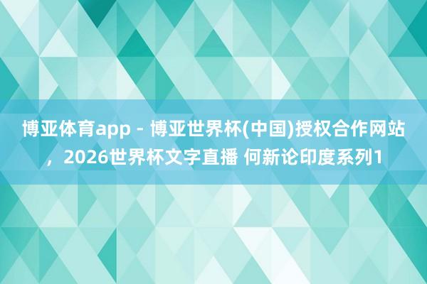 博亚体育app - 博亚世界杯(中国)授权合作网站，2026世界杯文字直播 何新论印度系列1