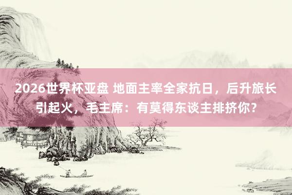2026世界杯亚盘 地面主率全家抗日，后升旅长引起火，毛主席：有莫得东谈主排挤你？