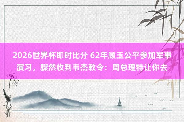 2026世界杯即时比分 62年顾玉公平参加军事演习，骤然收到韦杰敕令：周总理特让你去