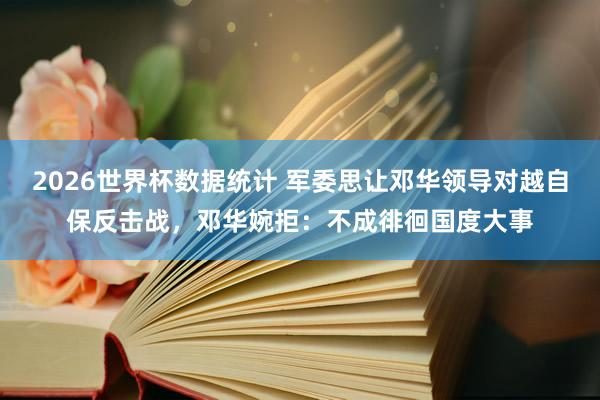 2026世界杯数据统计 军委思让邓华领导对越自保反击战，邓华婉拒：不成徘徊国度大事