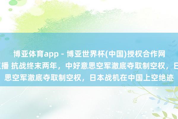 博亚体育app - 博亚世界杯(中国)授权合作网站，2026世界杯文字直播 抗战终末两年，中好意思空军澈底夺取制空权，日本战机在中国上空绝迹