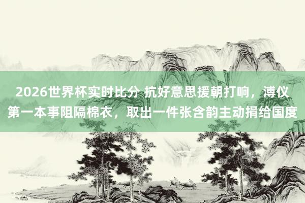 2026世界杯实时比分 抗好意思援朝打响，溥仪第一本事阻隔棉衣，取出一件张含韵主动捐给国度