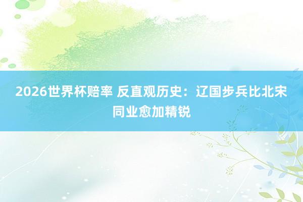 2026世界杯赔率 反直观历史：辽国步兵比北宋同业愈加精锐