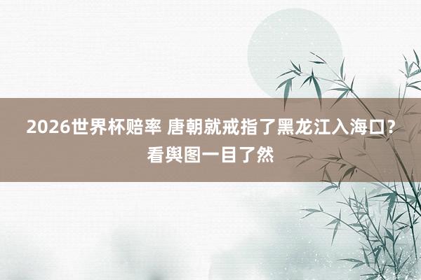 2026世界杯赔率 唐朝就戒指了黑龙江入海口？看舆图一目了然