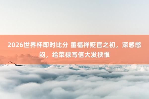 2026世界杯即时比分 董福祥贬官之初，深感憋闷，给荣禄写信大发挟恨