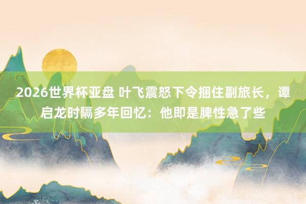 2026世界杯亚盘 叶飞震怒下令捆住副旅长，谭启龙时隔多年回忆：他即是脾性急了些