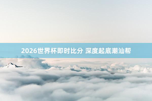 2026世界杯即时比分 深度起底潮汕帮