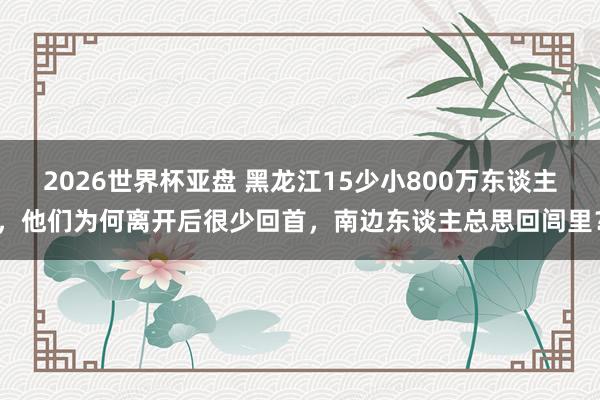 2026世界杯亚盘 黑龙江15少小800万东谈主，他们为何离开后很少回首，南边东谈主总思回闾里？