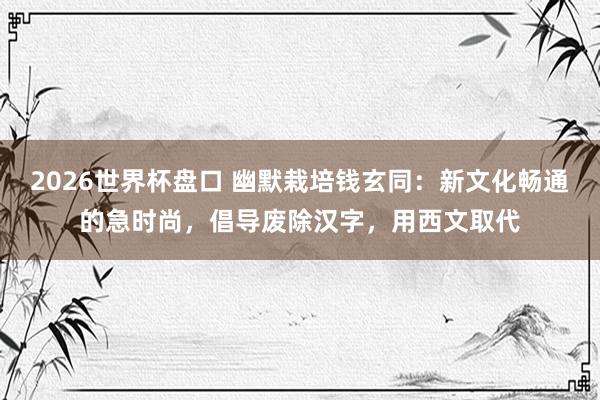 2026世界杯盘口 幽默栽培钱玄同：新文化畅通的急时尚，倡导废除汉字，用西文取代
