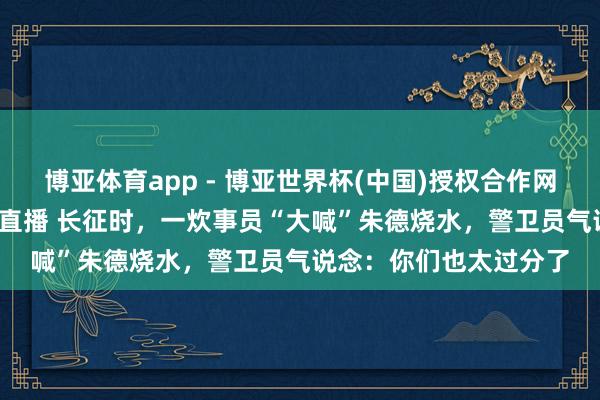 博亚体育app - 博亚世界杯(中国)授权合作网站，2026世界杯文字直播 长征时，一炊事员“大喊”朱德烧水，警卫员气说念：你们也太过分了