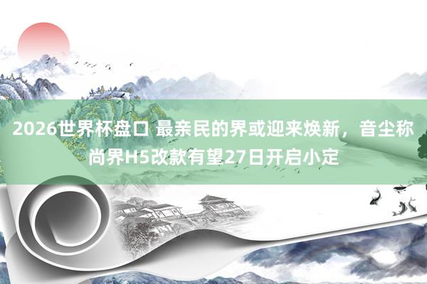 2026世界杯盘口 最亲民的界或迎来焕新，音尘称尚界H5改款有望27日开启小定