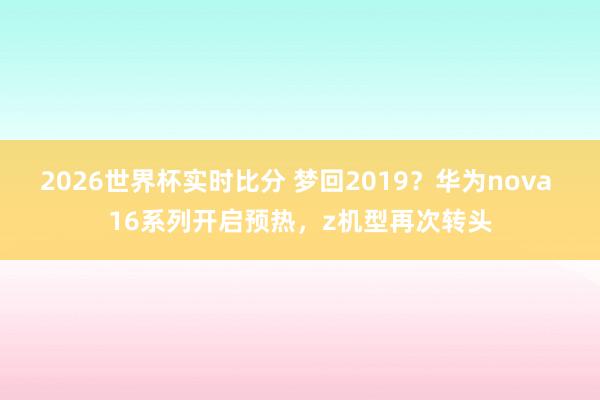 2026世界杯实时比分 梦回2019？华为nova 16系列开启预热，z机型再次转头