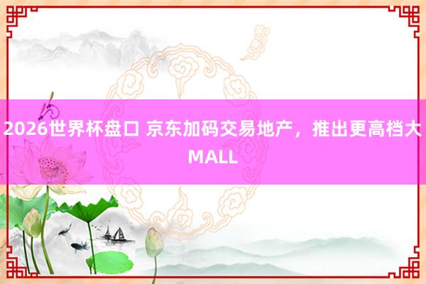 2026世界杯盘口 京东加码交易地产，推出更高档大MALL
