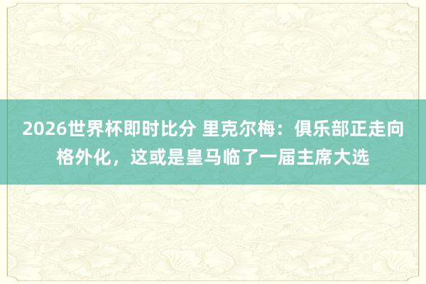 2026世界杯即时比分 里克尔梅：俱乐部正走向格外化，这或是皇马临了一届主席大选