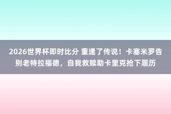 2026世界杯即时比分 重逢了传说！卡塞米罗告别老特拉福德，自我救赎助卡里克抢下履历
