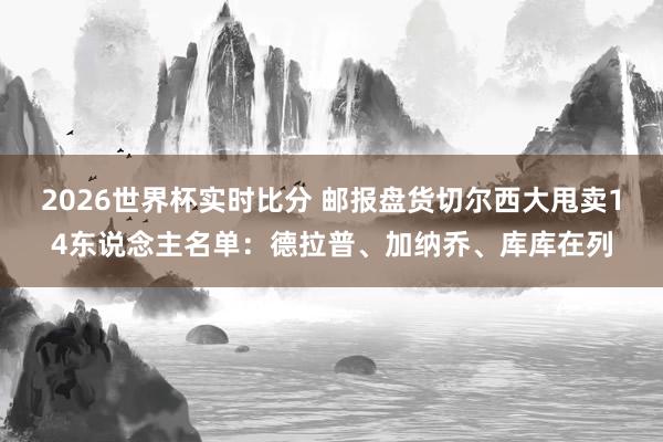 2026世界杯实时比分 邮报盘货切尔西大甩卖14东说念主名单：德拉普、加纳乔、库库在列