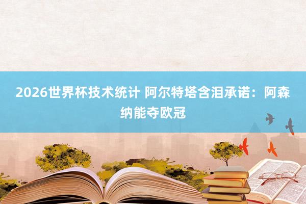 2026世界杯技术统计 阿尔特塔含泪承诺：阿森纳能夺欧冠