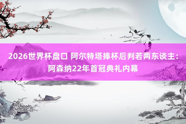 2026世界杯盘口 阿尔特塔捧杯后判若两东谈主：阿森纳22年首冠典礼内幕