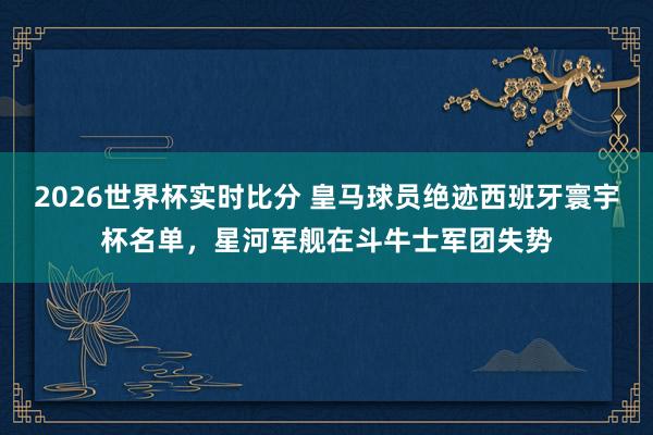 2026世界杯实时比分 皇马球员绝迹西班牙寰宇杯名单，星河军舰在斗牛士军团失势