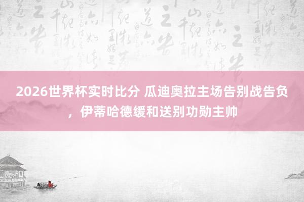 2026世界杯实时比分 瓜迪奥拉主场告别战告负，伊蒂哈德缓和送别功勋主帅