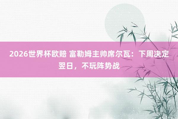 2026世界杯欧赔 富勒姆主帅席尔瓦：下周决定翌日，不玩阵势战