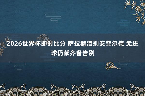 2026世界杯即时比分 萨拉赫泪别安菲尔德 无进球仍献齐备告别