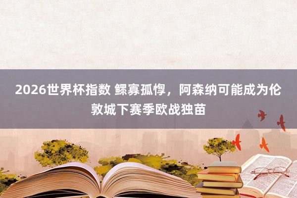 2026世界杯指数 鳏寡孤惸，阿森纳可能成为伦敦城下赛季欧战独苗