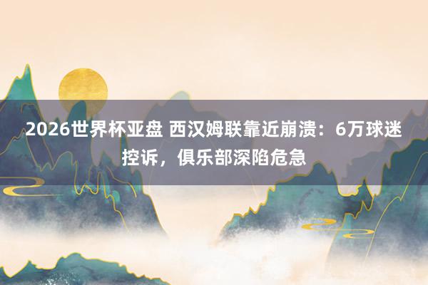 2026世界杯亚盘 西汉姆联靠近崩溃：6万球迷控诉，俱乐部深陷危急